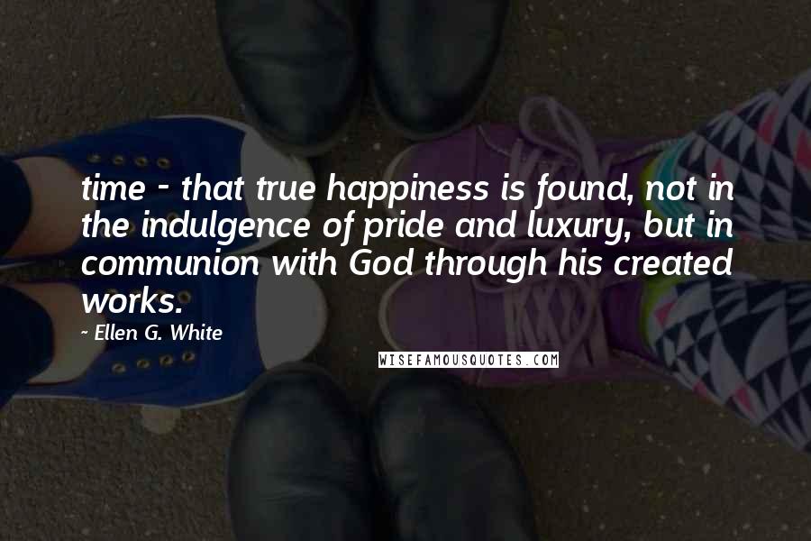 Ellen G. White Quotes: time - that true happiness is found, not in the indulgence of pride and luxury, but in communion with God through his created works.