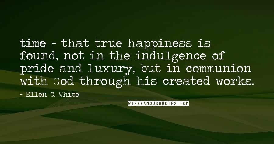 Ellen G. White Quotes: time - that true happiness is found, not in the indulgence of pride and luxury, but in communion with God through his created works.