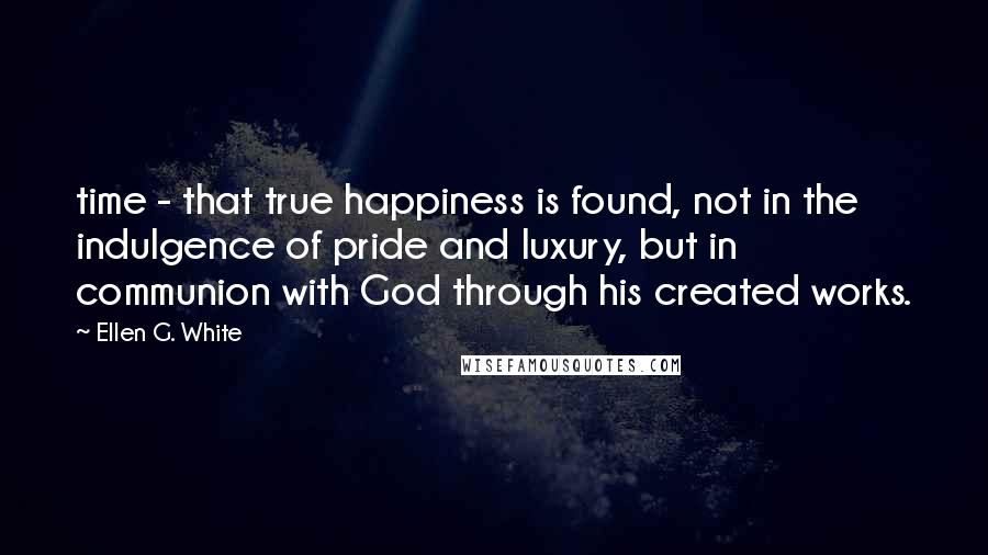 Ellen G. White Quotes: time - that true happiness is found, not in the indulgence of pride and luxury, but in communion with God through his created works.