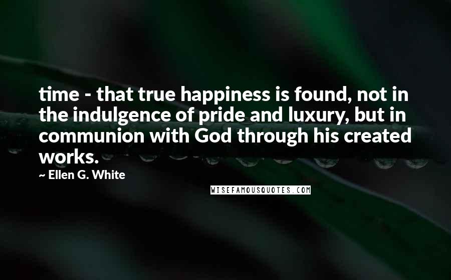 Ellen G. White Quotes: time - that true happiness is found, not in the indulgence of pride and luxury, but in communion with God through his created works.