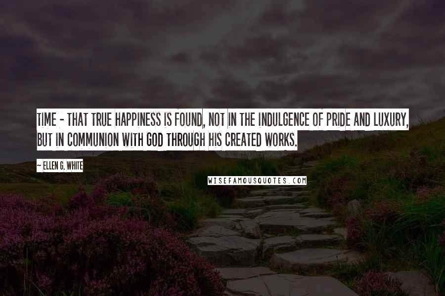 Ellen G. White Quotes: time - that true happiness is found, not in the indulgence of pride and luxury, but in communion with God through his created works.