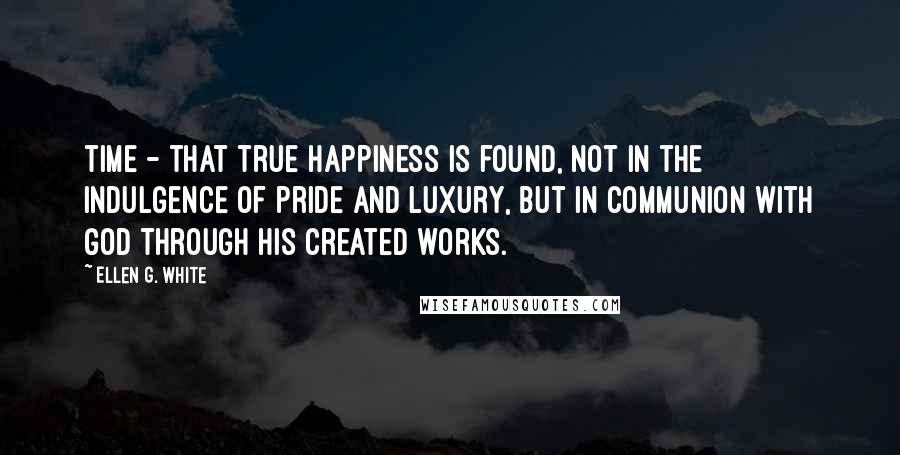 Ellen G. White Quotes: time - that true happiness is found, not in the indulgence of pride and luxury, but in communion with God through his created works.