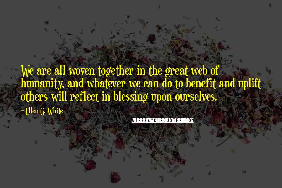 Ellen G. White Quotes: We are all woven together in the great web of humanity, and whatever we can do to benefit and uplift others will reflect in blessing upon ourselves.