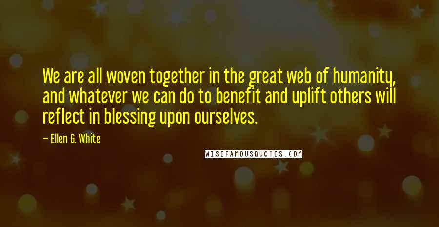 Ellen G. White Quotes: We are all woven together in the great web of humanity, and whatever we can do to benefit and uplift others will reflect in blessing upon ourselves.