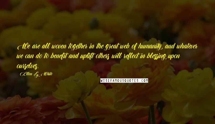 Ellen G. White Quotes: We are all woven together in the great web of humanity, and whatever we can do to benefit and uplift others will reflect in blessing upon ourselves.