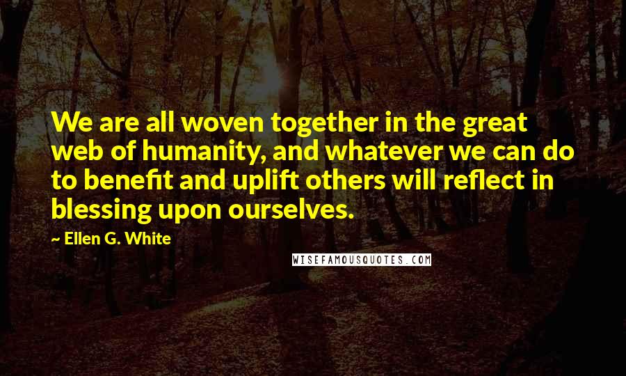 Ellen G. White Quotes: We are all woven together in the great web of humanity, and whatever we can do to benefit and uplift others will reflect in blessing upon ourselves.