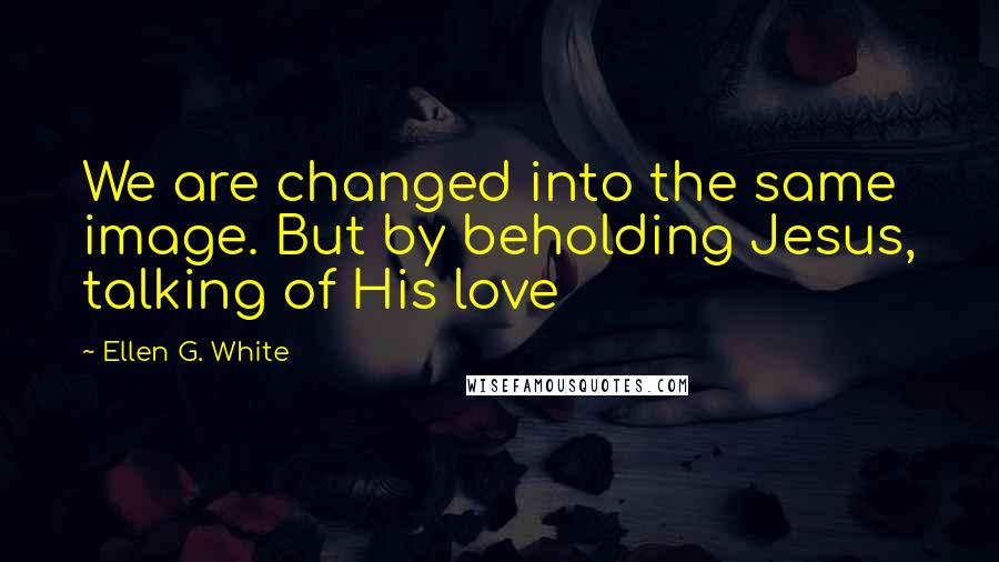 Ellen G. White Quotes: We are changed into the same image. But by beholding Jesus, talking of His love