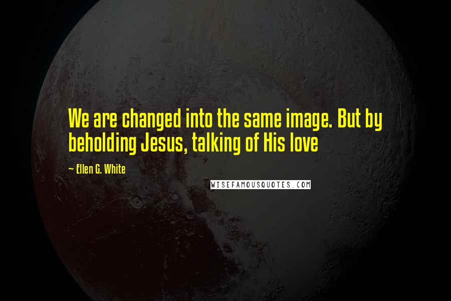 Ellen G. White Quotes: We are changed into the same image. But by beholding Jesus, talking of His love