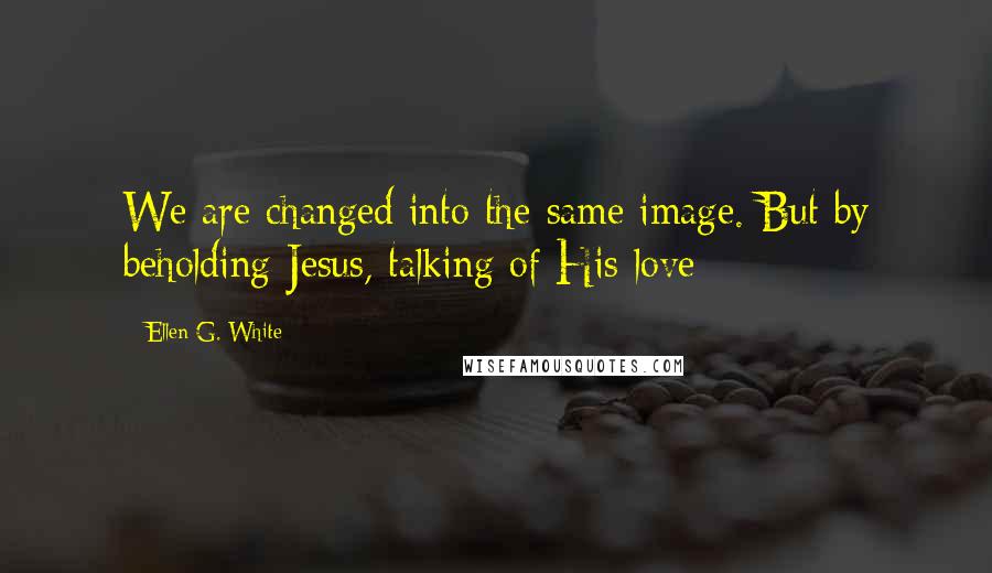 Ellen G. White Quotes: We are changed into the same image. But by beholding Jesus, talking of His love