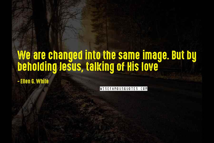 Ellen G. White Quotes: We are changed into the same image. But by beholding Jesus, talking of His love