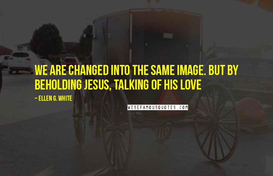 Ellen G. White Quotes: We are changed into the same image. But by beholding Jesus, talking of His love