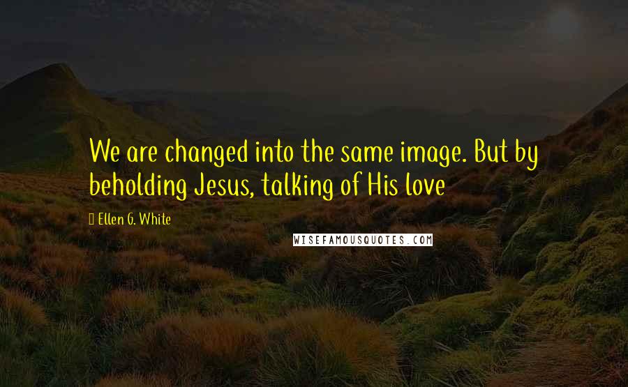 Ellen G. White Quotes: We are changed into the same image. But by beholding Jesus, talking of His love