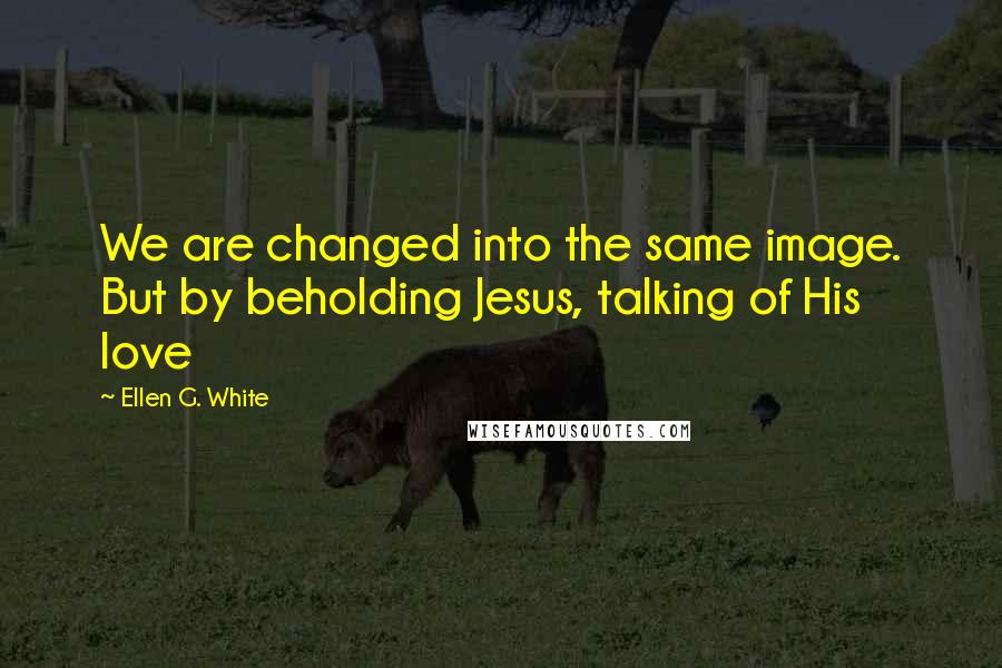 Ellen G. White Quotes: We are changed into the same image. But by beholding Jesus, talking of His love