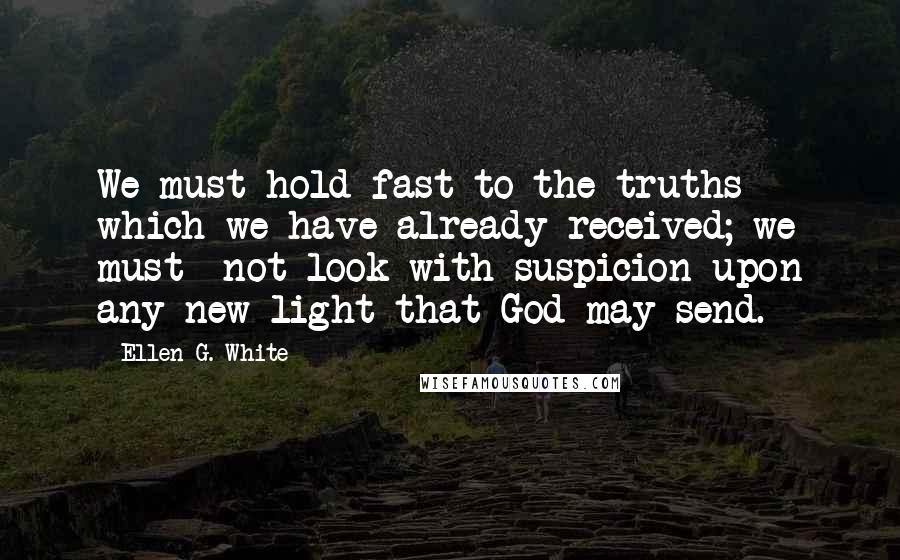Ellen G. White Quotes: We must hold fast to the truths which we have already received; we must  not look with suspicion upon any new light that God may send.