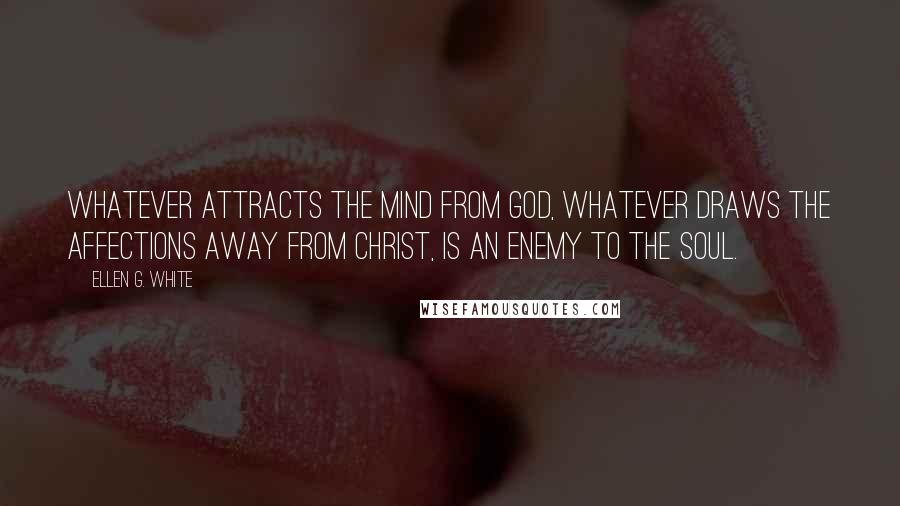 Ellen G. White Quotes: Whatever attracts the mind from God, whatever draws the affections away from Christ, is an enemy to the soul.