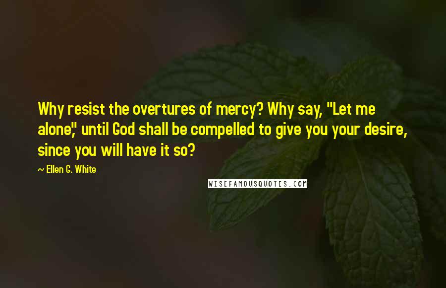 Ellen G. White Quotes: Why resist the overtures of mercy? Why say, "Let me alone," until God shall be compelled to give you your desire, since you will have it so?