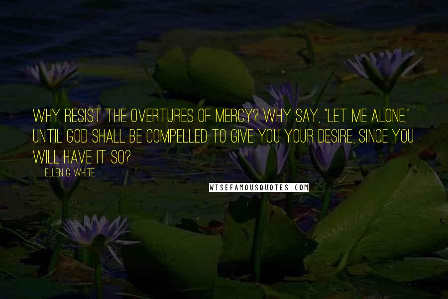 Ellen G. White Quotes: Why resist the overtures of mercy? Why say, "Let me alone," until God shall be compelled to give you your desire, since you will have it so?