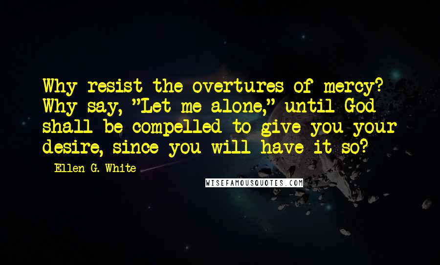 Ellen G. White Quotes: Why resist the overtures of mercy? Why say, "Let me alone," until God shall be compelled to give you your desire, since you will have it so?