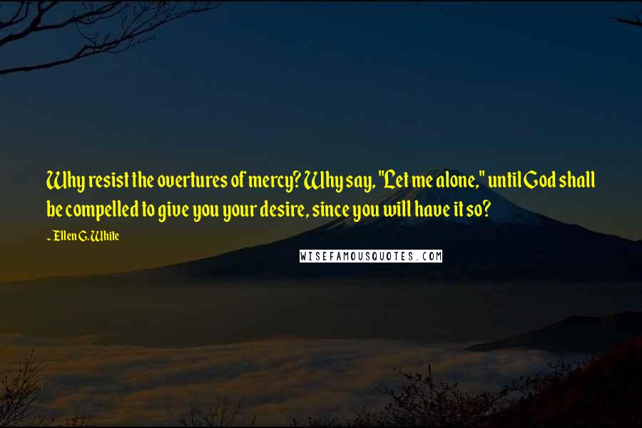 Ellen G. White Quotes: Why resist the overtures of mercy? Why say, "Let me alone," until God shall be compelled to give you your desire, since you will have it so?