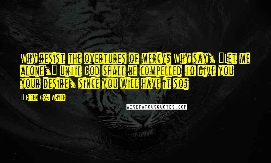 Ellen G. White Quotes: Why resist the overtures of mercy? Why say, "Let me alone," until God shall be compelled to give you your desire, since you will have it so?