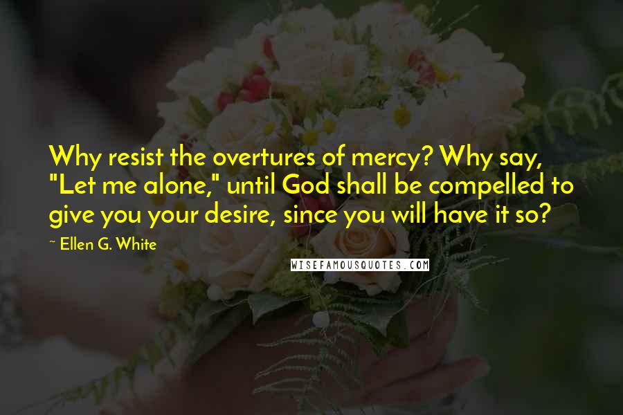 Ellen G. White Quotes: Why resist the overtures of mercy? Why say, "Let me alone," until God shall be compelled to give you your desire, since you will have it so?