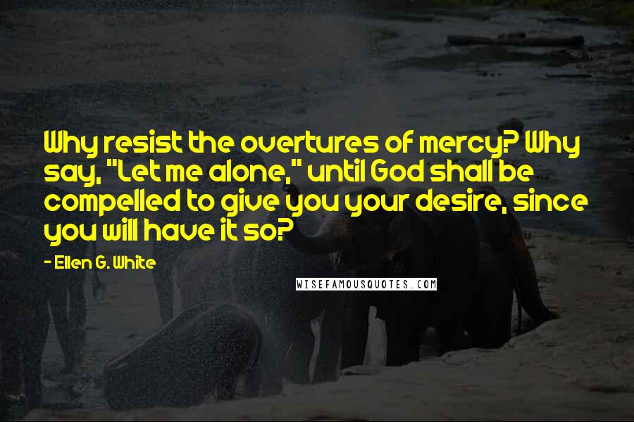 Ellen G. White Quotes: Why resist the overtures of mercy? Why say, "Let me alone," until God shall be compelled to give you your desire, since you will have it so?