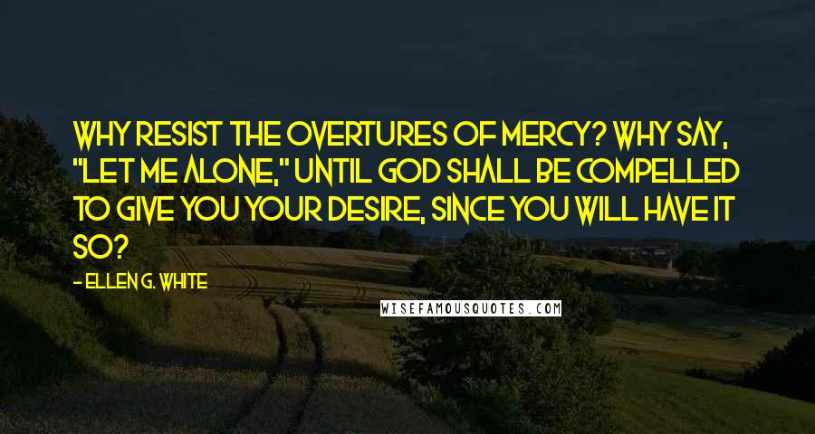 Ellen G. White Quotes: Why resist the overtures of mercy? Why say, "Let me alone," until God shall be compelled to give you your desire, since you will have it so?