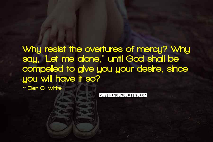 Ellen G. White Quotes: Why resist the overtures of mercy? Why say, "Let me alone," until God shall be compelled to give you your desire, since you will have it so?