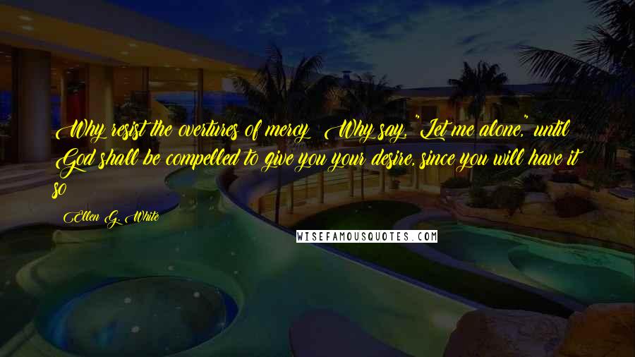 Ellen G. White Quotes: Why resist the overtures of mercy? Why say, "Let me alone," until God shall be compelled to give you your desire, since you will have it so?