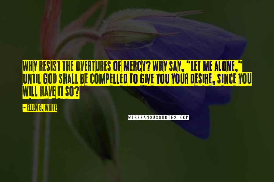 Ellen G. White Quotes: Why resist the overtures of mercy? Why say, "Let me alone," until God shall be compelled to give you your desire, since you will have it so?