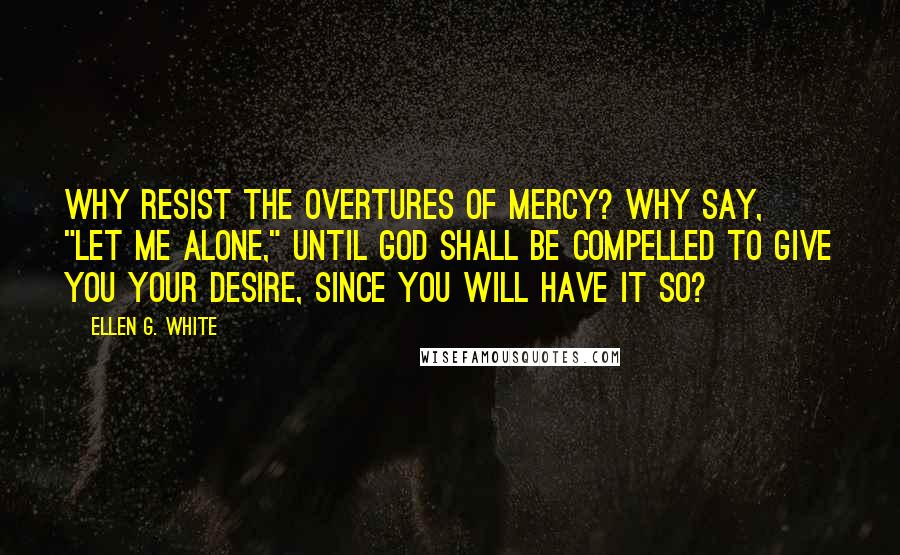 Ellen G. White Quotes: Why resist the overtures of mercy? Why say, "Let me alone," until God shall be compelled to give you your desire, since you will have it so?