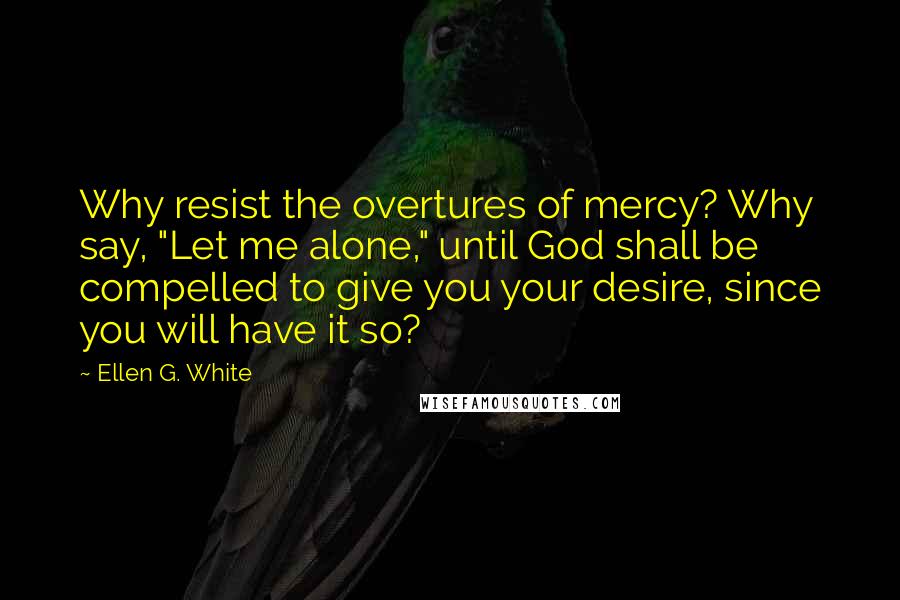 Ellen G. White Quotes: Why resist the overtures of mercy? Why say, "Let me alone," until God shall be compelled to give you your desire, since you will have it so?