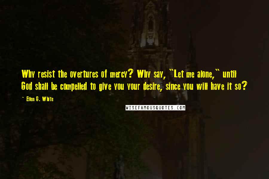 Ellen G. White Quotes: Why resist the overtures of mercy? Why say, "Let me alone," until God shall be compelled to give you your desire, since you will have it so?