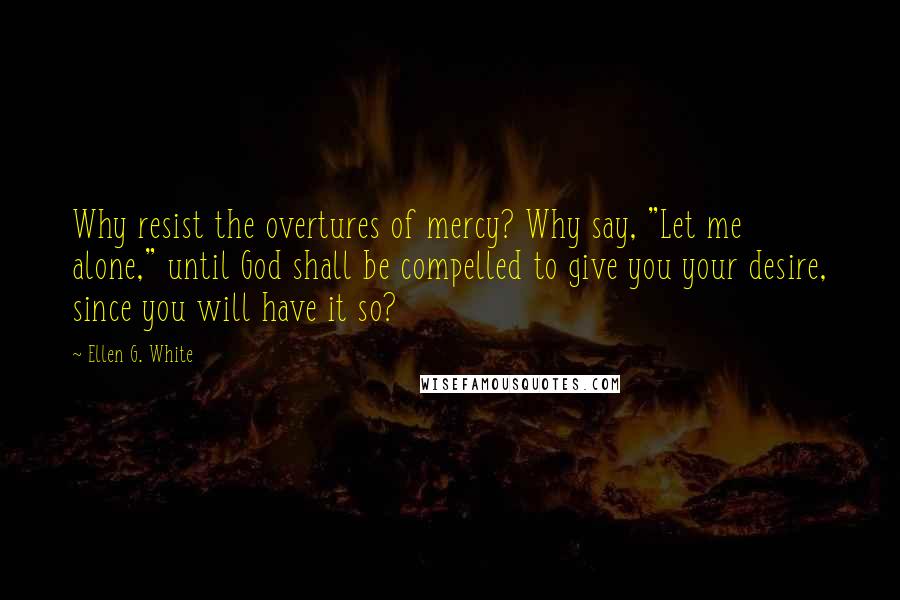 Ellen G. White Quotes: Why resist the overtures of mercy? Why say, "Let me alone," until God shall be compelled to give you your desire, since you will have it so?