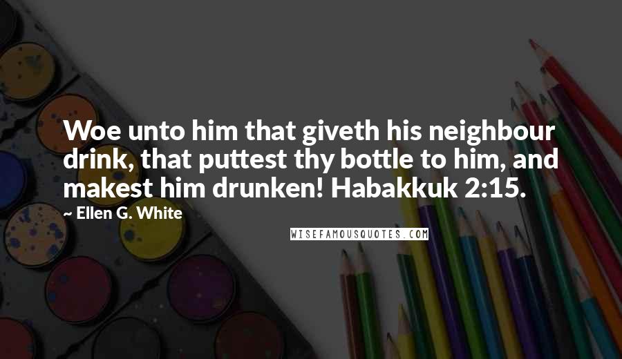 Ellen G. White Quotes: Woe unto him that giveth his neighbour drink, that puttest thy bottle to him, and makest him drunken! Habakkuk 2:15.