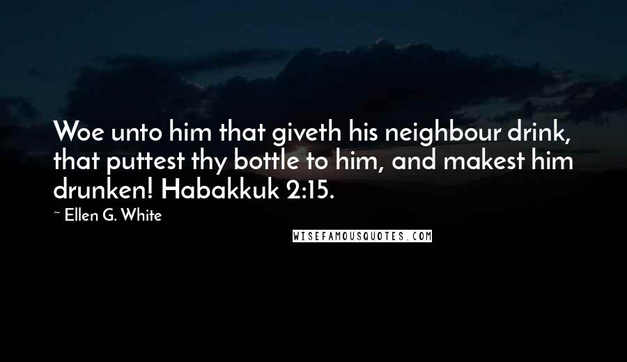 Ellen G. White Quotes: Woe unto him that giveth his neighbour drink, that puttest thy bottle to him, and makest him drunken! Habakkuk 2:15.