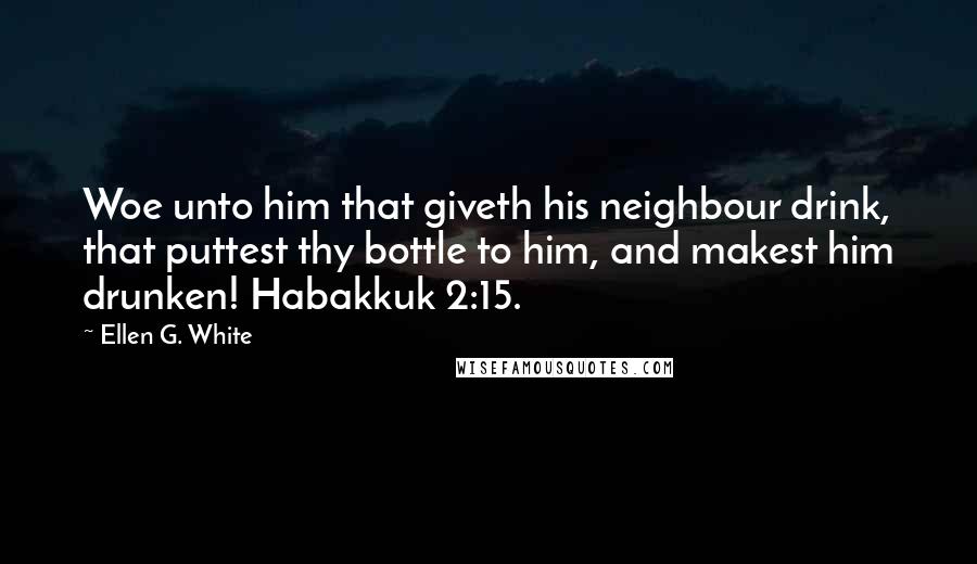 Ellen G. White Quotes: Woe unto him that giveth his neighbour drink, that puttest thy bottle to him, and makest him drunken! Habakkuk 2:15.