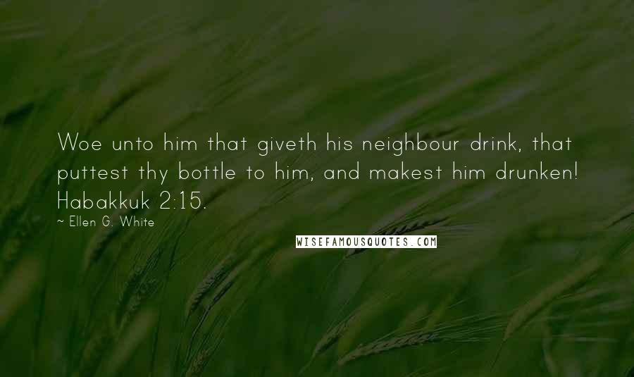 Ellen G. White Quotes: Woe unto him that giveth his neighbour drink, that puttest thy bottle to him, and makest him drunken! Habakkuk 2:15.