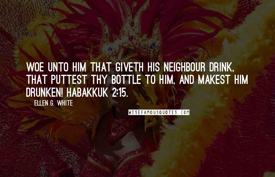 Ellen G. White Quotes: Woe unto him that giveth his neighbour drink, that puttest thy bottle to him, and makest him drunken! Habakkuk 2:15.