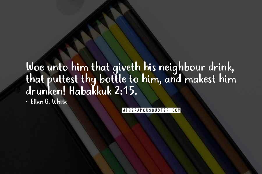 Ellen G. White Quotes: Woe unto him that giveth his neighbour drink, that puttest thy bottle to him, and makest him drunken! Habakkuk 2:15.
