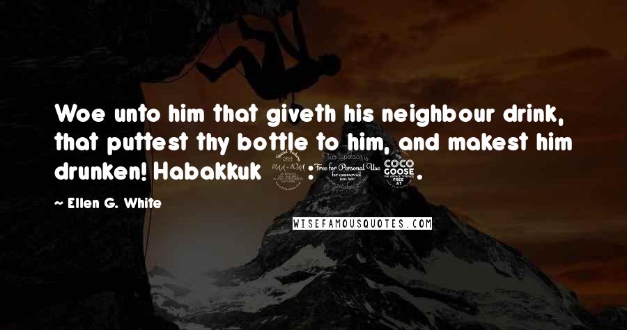 Ellen G. White Quotes: Woe unto him that giveth his neighbour drink, that puttest thy bottle to him, and makest him drunken! Habakkuk 2:15.