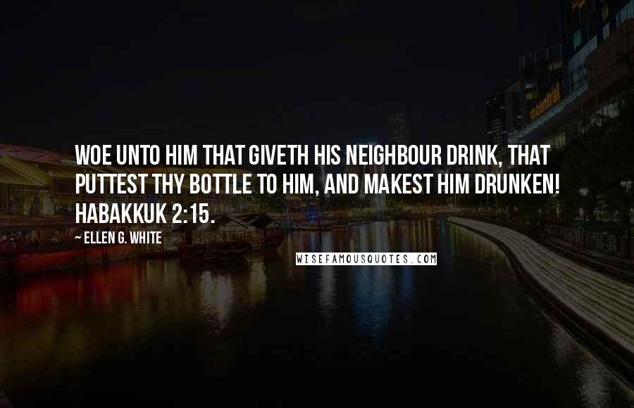 Ellen G. White Quotes: Woe unto him that giveth his neighbour drink, that puttest thy bottle to him, and makest him drunken! Habakkuk 2:15.