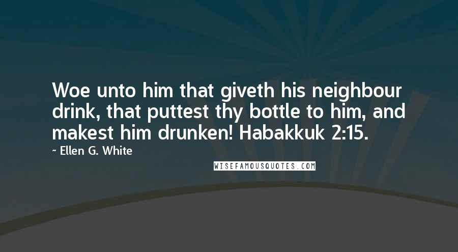 Ellen G. White Quotes: Woe unto him that giveth his neighbour drink, that puttest thy bottle to him, and makest him drunken! Habakkuk 2:15.