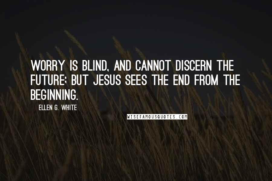 Ellen G. White Quotes: Worry is blind, and cannot discern the future; but Jesus sees the end from the beginning.