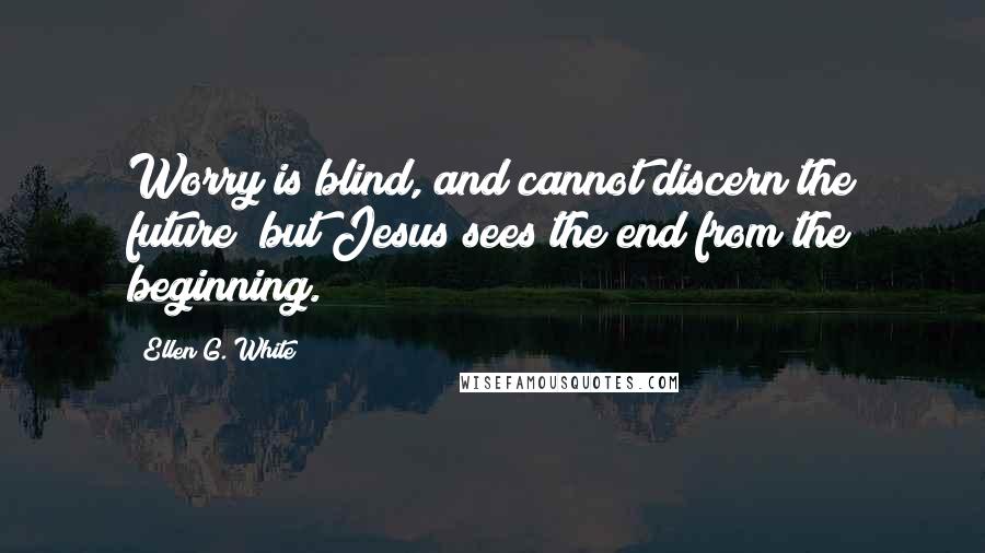 Ellen G. White Quotes: Worry is blind, and cannot discern the future; but Jesus sees the end from the beginning.