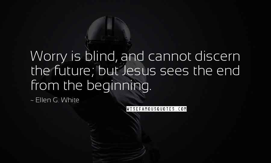 Ellen G. White Quotes: Worry is blind, and cannot discern the future; but Jesus sees the end from the beginning.