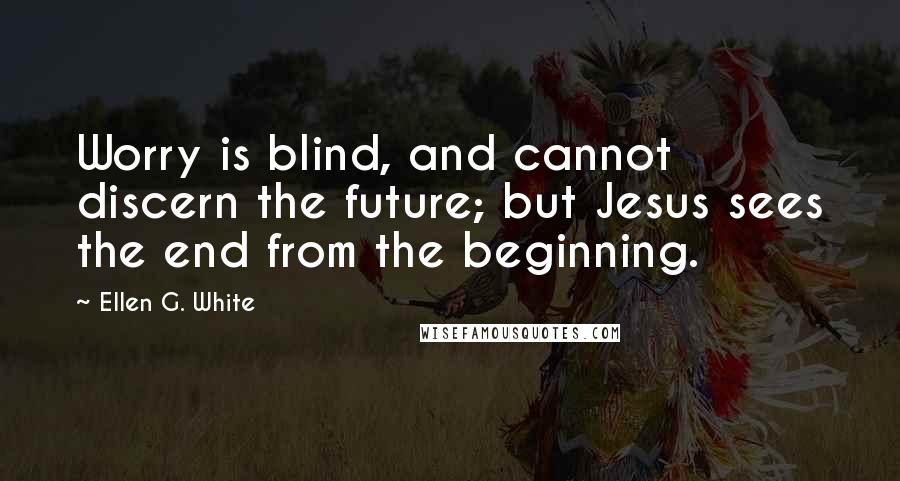 Ellen G. White Quotes: Worry is blind, and cannot discern the future; but Jesus sees the end from the beginning.