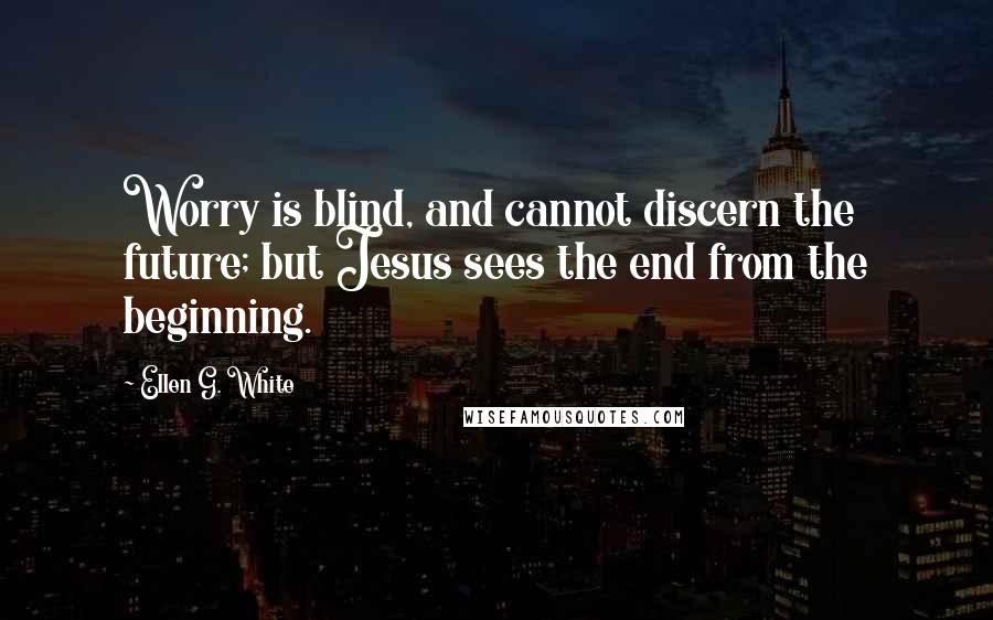 Ellen G. White Quotes: Worry is blind, and cannot discern the future; but Jesus sees the end from the beginning.