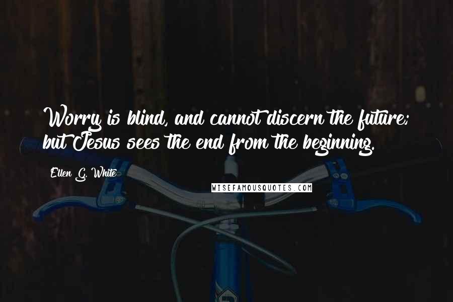 Ellen G. White Quotes: Worry is blind, and cannot discern the future; but Jesus sees the end from the beginning.