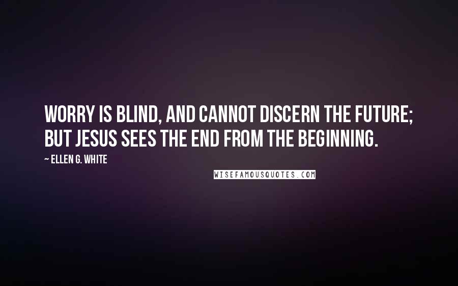 Ellen G. White Quotes: Worry is blind, and cannot discern the future; but Jesus sees the end from the beginning.